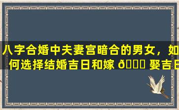 八字合婚中夫妻宫暗合的男女，如何选择结婚吉日和嫁 🍁 娶吉日 🌳